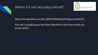 When it’s not actually critical?
When the identifiers are like 2896519846826592fgweut924293
You can’t actually guess the other identifiers, then how would you
access them?
So? Is it no more a vulnerability?
 
