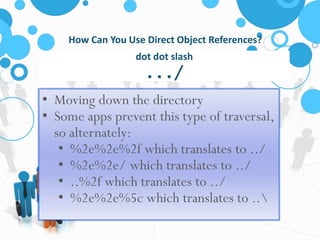 How Can You Use Direct Object References? 
dot dot slash 
.../ 
• Moving down the directory 
• Some apps prevent this type of traversal, 
so alternately: 
• %2e%2e%2f which translates to ../ 
• %2e%2e/ which translates to ../ 
• ..%2f which translates to ../ 
• %2e%2e%5c which translates to .. 
 