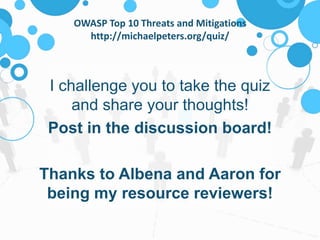 OWASP Top 10 Threats and Mitigations 
http://michaelpeters.org/quiz/ 
I challenge you to take the quiz 
and share your thoughts! 
Post in the discussion board! 
Thanks to Albena and Aaron for 
being my resource reviewers! 
 