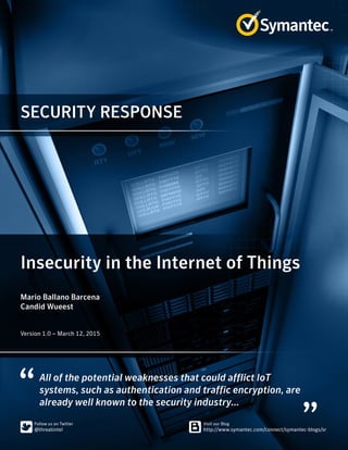 SECURITY RESPONSE
All of the potential weaknesses that could afflict IoT
systems, such as authentication and traffic encryption, are
already well known to the security industry...
Insecurity in the Internet of Things
Mario Ballano Barcena
Candid Wueest
﻿﻿
Version 1.0 – March 12, 2015
 
