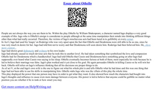 Essay about Othello
People are not always the way you see them to be. Within the play Othello by William Shakespeare, a character named Iago displays a very good
example of this. Iago who is Othello's ensign is considerate to people although at the same time manipulates their minds into thinking different things
other than what had really occurred. Therefore, the victims of Iago's mischievous acts had been lured in to gullibility at every corner.
In Act I, Iago had used his 'magic' on Roderigo who was very upset upon the fact that Othello and Desdemona were still able to be as one, since he
was very much in desire for her. Iago had told him not to worry and that Desdemona will soon desire him. Roderigo had then believed him. He...show
more content...
Iago had shown great dishonesty and evilness to his own leader.
Iago had already caused so much devious acts that he took this to another level. He had taken something that symbolized the love and compassion
Othello had for Desdemona which a handkerchief. Iago had told Othello that Cassio and Desdemona have something going on after Iago had
supposedly over heard what Cassio was saying in his sleep. Othello eventually becomes furious at both of them, most especially his wife because he is
led to believe their marriage was false. Iago's plan worked and it yet close to his goal. He again persuades Othello in killing Cassio so he will win her
back. Othello still relies on Iago's influence thinking that all his decisions are proper things to do.
As of act V, at the end Iago's own wife is the one to figure out what his whole plot is and tells Othello what he had done and this was one thing that
Iago had not been able to use his skills in manipulating him. Othello stabs Iago who was the villain of this play the whole time.
This play displayed the power that one person may have in order to get what they want. It also showed how much the characters had bought into
Iago's thoughts and influence to cause even more damage between everyone. His power is led to believe that anyone could be gullible no matter what
position you are whether it be in rank or how smart you may
Get more content on HelpWriting.net
 