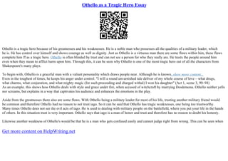 Othello as a Tragic Hero Essay
Othello is a tragic hero because of his greatnesses and his weaknesses. He is a noble man who possesses all the qualities of a military leader, which
he is. He has control over himself and shows courage as well as dignity. Just as Othello is a virtuous man there are some flaws within him, these flaws
complete him ff as a tragic hero. Othello is often blinded by trust and can not see a person for who they really are. He trusts the people around him
even when they mean to afflict harm upon him. Through this, it can be seen why Othello is one of the most tragic hero out of all the characters from
Shakespeare's many plays.
To begin with, Othello is a graceful man with a valiant personality which draws people near. Although he is known...show more content...
Even in the toughest of times, he keeps his anger under control. "I will a round unvarnished tale deliver of my whole course of love – what drugs,
what charms, what conjuration, and what mighty magic (for such proceeding and charged withal) I won his daughter" (Act 1, scene 3, 90–94)
As an example. this shows how Othello deals with style and grace under fire, when accused of witchcraft by marrying Desdemona. Othello neither yells
nor screams, but explains in a way that captivates his audience and enhances the emotions in the play.
Aside from the greatnesses there also are some flaws. With Othello being a military leader for most of his life, trusting another military friend would
be common and therefore Othello had no reason to not trust iago. So it can be said that Othello has tragic weaknesses, one being too trustworthy.
Many times Othello does not see the evil acts of iago. He is used to dealing with military people on the battlefield, where you put your life in the hands
of others. In this situation trust is very important. Othello says that iago is a man of honor and trust and therefore has no reason to doubt his honesty.
Likewise another weakness of Othello's would be that he is a man who gets confused easily and cannot judge right from wrong. This can be seen when
Get more content on HelpWriting.net
 