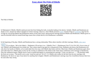 Essay about The Pride of Othello
The Pride of Othello
In Shakespeare's Othello, Othello's pride prevents him from finding the truth, eventually leading to his demise. Initially, Othello and Desdemona are
deeply in love, despite her father's disapproval of their marriage. However, when Othello promotes Cassio instead of Iago to Lieutenant, Iago has his
revenge by convincing Othello that Desdemona cheats on him with Cassio, destroying the marriage between Othello and Desdemona. Othello grows to
meet his downfall when his trusted friend Iago causes him to think that his wife Desdemona is unfaithful.
In the beginning of the play, Othello and Desdemona have a strong relationship. When others interfere with their marriage, Othello...show more
content...
/ [Duke:] If you please, / Be't at her father's. / [Brabantio:] I'll not have it so. / [Othello:] Nor I. / [Desdemona:] Nor I" (I.iii.254–262). Even in time of
war, Othello's and Desdemona's love holds true. They cannot stand living apart for a long period of time. Brabantio also knows that Desdemona will
only show her loyalty to Othello, so he would rather have her away with Othello than home with him. Much later, Othello and Desdemona again show
each other their love. Othello plans revelry for the evening in celebration of the defeat of the Turks and in celebration of his marriage to Desdemona.
Once the celebration begins, Othello leaves Cassio on guard and departs to consummate his marriage: "Come, my dear love, –– / The purchase made,
the fruits are to ensue; / The profit's yet to come `tween me and you" (II.iii.9–11). Othello only wishes for the best from his new marriage with
Desdemona. He shows no sign of any desire for anything bad to happen. Othello's and Desdemona's marriage stays free of problems because their love
for each other stays strong.
 