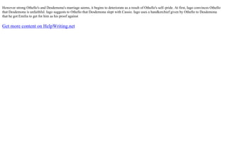 However strong Othello's and Desdemona's marriage seems, it begins to deteriorate as a result of Othello's self–pride. At first, Iago convinces Othello
that Desdemona is unfaithful. Iago suggests to Othello that Desdemona slept with Cassio. Iago uses a handkerchief given by Othello to Desdemona
that he got Emilia to get for him as his proof against
Get more content on HelpWriting.net
 