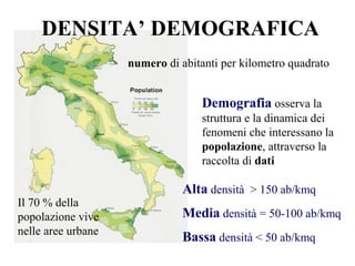 DENSITA’ DEMOGRAFICA
numero di abitanti per kilometro quadrato
Alta densità > 150 ab/kmq
Media densità = 50-100 ab/kmq
Bassa densità < 50 ab/kmq
Il 70 % della
popolazione vive
nelle aree urbane
Demografia osserva la
struttura e la dinamica dei
fenomeni che interessano la
popolazione, attraverso la
raccolta di dati
 