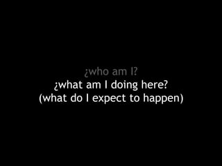 ¿who am I?
¿what am I doing here?
(what do I expect to happen)

 