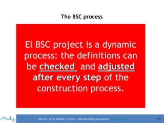 The BSC process

El BSC project is a dynamic
process: the definitions can
be checked and adjusted
after every step of the
construction process.

2012 © - Dr. (c) Rodolfo J. Cremer – MdS Marketing de Servicioseservicios.com

113

 