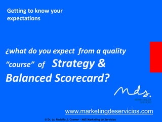 Getting to know your
expectations

¿what do you expect from a quality

Strategy &
Balanced Scorecard?
“course” of

www.marketingdeservicios.com
© Dr. (c) Rodolfo J. Cremer – MdS Marketing de Servicios

 
