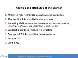 Abilities and attributes of the sponsor
1. Ability to “sell” concepts (perception and differentiation)
2. Able to stimulate / motivate (in a good way)
3. Marketing Abilities (associate the bussines and its vision to the BSC,
identify people’s needs and relate them to the benefits.)

4. Leadership abilities / Coach / interacting
5. Conceptual Thinker abilities (wide experience)
6. Accepts risks

7. Credibility

2012 © - Dr. (c) Rodolfo J. Cremer – MdS Marketing de Servicioseservicios.com

128

 