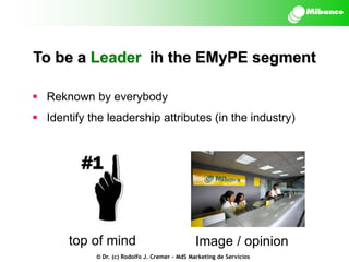 To be a Leader ih the EMyPE segment
 Reknown by everybody

 Identify the leadership attributes (in the industry)

top of mind

Image / opinion

© Dr. (c) Rodolfo J. Cremer – MdS Marketing de Servicios

 