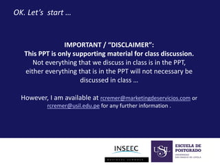 OK. Let’s start …

IMPORTANT / “DISCLAIMER”:
This PPT is only supporting material for class discussion.
Not everything that we discuss in class is in the PPT,
either everything that is in the PPT will not necessary be
discussed in class …
However, I am available at rcremer@marketingdeservicios.com or
rcremer@usil.edu.pe for any further information .

 