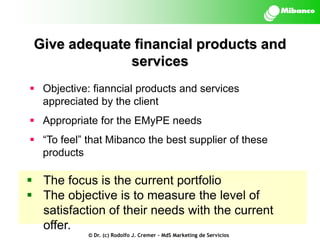 Give adequate financial products and
services
 Objective: fianncial products and services
appreciated by the client
 Appropriate for the EMyPE needs
 “To feel” that Mibanco the best supplier of these
products

 The focus is the current portfolio
 The objective is to measure the level of
satisfaction of their needs with the current
offer.
© Dr. (c) Rodolfo J. Cremer – MdS Marketing de Servicios

 