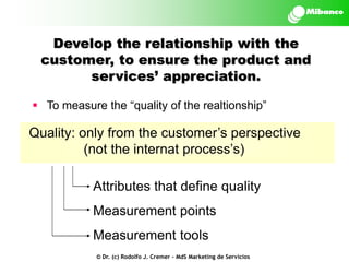 Develop the relationship with the
customer, to ensure the product and
services’ appreciation.
 To measure the “quality of the realtionship”

Quality: only from the customer’s perspective
(not the internat process’s)
Attributes that define quality
Measurement points
Measurement tools
© Dr. (c) Rodolfo J. Cremer – MdS Marketing de Servicios

 
