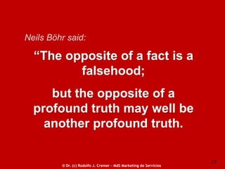 Neils Böhr said:

“The opposite of a fact is a
falsehood;
but the opposite of a
profound truth may well be
another profound truth.

© Dr. (c) Rodolfo J. Cremer – MdS Marketing de Servicios

15

 