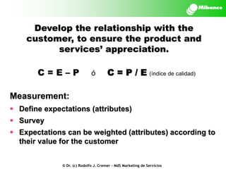 Develop the relationship with the
customer, to ensure the product and
services’ appreciation.
C=E–P

ó

C = P / E (índice de calidad)

Measurement:
 Define expectations (attributes)

 Survey
 Expectations can be weighted (attributes) according to
their value for the customer
© Dr. (c) Rodolfo J. Cremer – MdS Marketing de Servicios

 