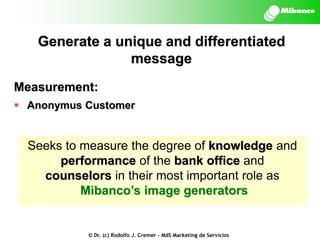 Generate a unique and differentiated
message
Measurement:
 Anonymus Customer

Seeks to measure the degree of knowledge and
performance of the bank office and
counselors in their most important role as
Mibanco’s image generators

© Dr. (c) Rodolfo J. Cremer – MdS Marketing de Servicios

 