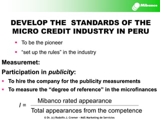 DEVELOP THE STANDARDS OF THE
MICRO CREDIT INDUSTRY IN PERU
 To be the pioneer

 “set up the rules” in the industry

Measuremet:
Participation in publicity:
 To hire the company for the publicity measurements

 To measure the “degree of reference” in the microfinances

I=

Mibanco rated appearance
Total appearances from the competence
© Dr. (c) Rodolfo J. Cremer – MdS Marketing de Servicios

 