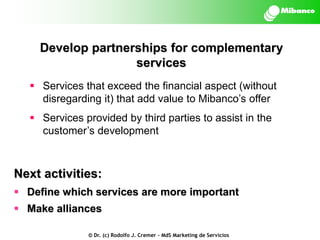 Develop partnerships for complementary
services
 Services that exceed the financial aspect (without
disregarding it) that add value to Mibanco’s offer

 Services provided by third parties to assist in the
customer’s development

Next activities:
 Define which services are more important

 Make alliances
© Dr. (c) Rodolfo J. Cremer – MdS Marketing de Servicios

 