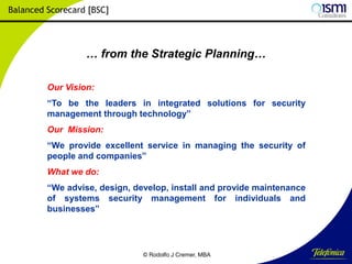 Balanced Scorecard [BSC]

… from the Strategic Planning…
Our Vision:
“To be the leaders in integrated solutions for security
management through technology”
Our Mission:
“We provide excellent service in managing the security of
people and companies”
What we do:
“We advise, design, develop, install and provide maintenance
of systems security management for individuals and
businesses”

© Rodolfo J Cremer, MBA

159

 