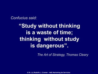 Confucius said:

“Study without thinking
is a waste of time;
thinking without study
is dangerous”.
The Art of Strategy, Thomas Cleary

© Dr. (c) Rodolfo J. Cremer – MdS Marketing de Servicios

16

 