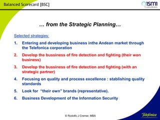 Balanced Scorecard [BSC]

… from the Strategic Planning…
Selected strategies:

1.

Entering and developing business inthe Andean market through
the Telefonica corporation

2.

Develop the bussiness of fire detection and fighting (their won
business)

3.

Develop the bussiness of fire detection and fighting (with an
strategic partner)

4.

Focusing on quality and process excellence : stablishing quality
standards

5.

Look for “their own” brands (representative).

6.

Business Development of the Information Security

© Rodolfo J Cremer, MBA

161

 