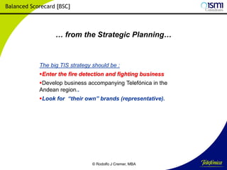 Balanced Scorecard [BSC]

… from the Strategic Planning…

The big TIS strategy should be :
Enter the fire detection and fighting business

Develop business accompanying Telefónica in the
Andean region..
Look for “their own” brands (representative).

© Rodolfo J Cremer, MBA

162

 