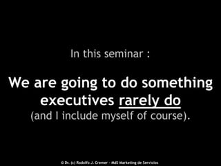 In this seminar :

We are going to do something
executives rarely do
(and I include myself of course).

2012 © - Dr. (c) Rodolfo J. Cremer – MdS Marketing de Servicioseservicios.com
© Dr. (c) Rodolfo J. Cremer – MdS Marketing de Servicios

17

 