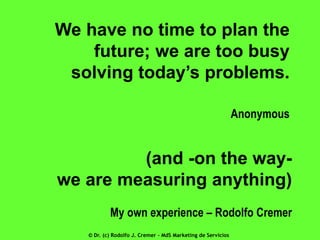 We have no time to plan the
future; we are too busy
solving today’s problems.
Anonymous

(and -on the waywe are measuring anything)
My own experience – Rodolfo Cremer
© Dr. (c) Rodolfo J. Cremer – MdS Marketing de Servicios

 