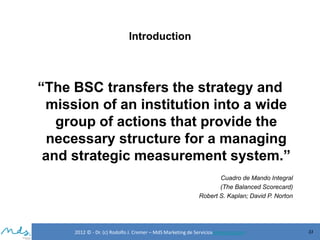 Introduction

“The BSC transfers the strategy and
mission of an institution into a wide
group of actions that provide the
necessary structure for a managing
and strategic measurement system.”
Cuadro de Mando Integral
(The Balanced Scorecard)
Robert S. Kaplan; David P. Norton

2012 © - Dr. (c) Rodolfo J. Cremer – MdS Marketing de Servicioseservicios.com

33

 