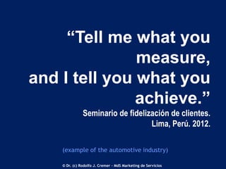 “Tell me what you
measure,
and I tell you what you
achieve.”
Seminario de fidelización de clientes.
Lima, Perú. 2012.
(example of the automotive industry)
© Dr. (c) Rodolfo J. Cremer – MdS Marketing de Servicios

 
