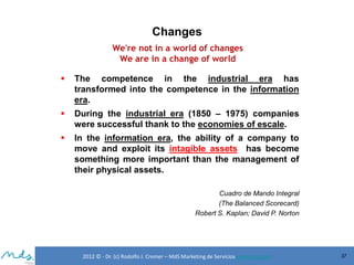 Changes
We're not in a world of changes
We are in a change of world


The competence in the industrial era has
transformed into the competence in the information
era.



During the industrial era (1850 – 1975) companies
were successful thank to the economies of escale.



In the information era, the ability of a company to
move and exploit its intagible assets has become
something more important than the management of
their physical assets.
Cuadro de Mando Integral
(The Balanced Scorecard)
Robert S. Kaplan; David P. Norton

2012 © - Dr. (c) Rodolfo J. Cremer – MdS Marketing de Servicioseservicios.com

37

 