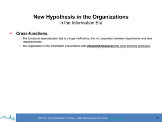New Hypothesis in the Organizations
in the Information Era


Cross-functions.
 The functional especialization led to a huge inefficiency, the no cooperation between departments and slow
responsiveness
 The organization in the information era functions with integrated processes that cross trditional processes.

2012 © - Dr. (c) Rodolfo J. Cremer – MdS Marketing de Servicioseservicios.com

39

 