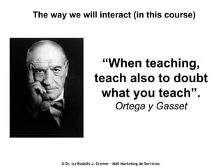 The way we will interact (in this course)

“When teaching,
teach also to doubt
what you teach”.
Ortega y Gasset

© Dr. (c) Rodolfo J. Cremer – MdS Marketing de Servicios

 