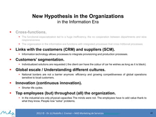New Hypothesis in the Organizations
in the Information Era


Cross-functions.
 The functional especialization led to a huge inefficiency, the no cooperation between departments and slow
responsiveness
 The organization in the information era functions with integrated processes that cross trditional processes.



Links with the customers (CRM) and suppliers (SCM).
 Information technology allows processes to integrate provisioning and production processes.



Customers’ segmentation.
 Individualized solutions are requested ( the client can have the colour of car he wishes as long as it is black).



Global escale / Understanding different cultures.
 National borders are not a barrier anymore: efficiency and growing competitiveness of global operations
sensitive to local customers.



Innovation (continuous innovation).
 Shorter life cycles.



Top employees (but) throughout (all) the organization.
 In the industrial era only physical capacities The minds were not. The employees have to add value thank to
what they know. People now “solve” problems.

2012 © - Dr. (c) Rodolfo J. Cremer – MdS Marketing de Servicioseservicios.com

43

 