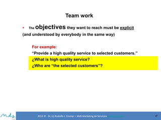 Team work


The

objectives they want to reach must be explicit

(and understood by everybody in the same way)

For example:
“Provide a high quality service to selected customers.”
¿What is high quality service?
¿Who are “the selected customers”?

2012 © - Dr. (c) Rodolfo J. Cremer – MdS Marketing de Servicioseservicios.com

47

 