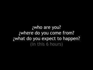 ¿who are you?
¿where do you come from?
¿what do you expect to happen?
(in this 6 hours)

 