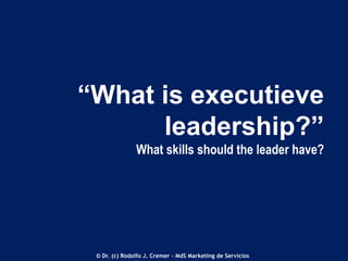 “What is executieve
leadership?”
What skills should the leader have?

© Dr. (c) Rodolfo J. Cremer – MdS Marketing de Servicios

 