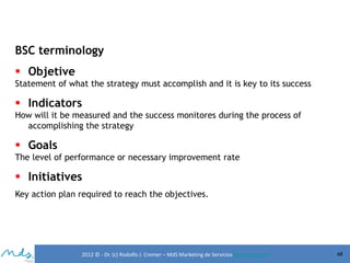 BSC terminology
 Objetive
Statement of what the strategy must accomplish and it is key to its success

 Indicators
How will it be measured and the success monitores during the process of
accomplishing the strategy

 Goals
The level of performance or necessary improvement rate

 Initiatives
Key action plan required to reach the objectives.

2012 © - Dr. (c) Rodolfo J. Cremer – MdS Marketing de Servicioseservicios.com

68

 