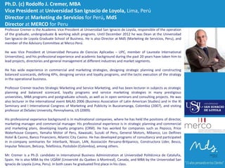 Ph.D. (c) Rodolfo J. Cremer, MBA
Vice President at Universidad San Ignacio de Loyola, Lima, Perú
Director at Marketing de Servicios for Perú, MdS
Director at MERCO for Peru
Professor Cremer is the Academic Vice President at Universidad San Ignacio de Loyola, responsible of the operation
of the graduate, undergraduate & working adult programs. Until December 2012 he was Dean at the Universidad
San Ignacio de Loyola Graduate School of Business. He is also Director at MdS (Marketing de Servicios, Peru), and
member of the Advisory Committee at Merco Perú.
He was Vice President at Universidad Peruana de Ciencias Aplicadas – UPC, member of Laureate International
Universities), and his professional experience and academic background during the past 20 years have taken him to
lead projects, directories and general management at different industries and market segments.

He has wide experience in commercial and marketing strategies, designing strategic planning and constructing
balanced scorecards, defining KPIs, designing service and loyalty programs, and the tactic execution of the strategy
in the operational business.
Professor Cremer teaches Strategic Marketing and Service Marketing, and has been lecturer in subjects as strategic
planning and balanced scorecard, loyalty programs and service marketing strategies in many prestigious
universities, MBA programs and postgraduate schools, as well as in open seminars and consulting projects. He was
also lecturer in the international event BALAS 2006 (Business Association of Latin American Studies) and in the XI
Seminary and I International Congress of Marketing and Publicity in Bucaramanga, Colombia (2007), and visiting
professor at DeSales University, Pennsylvania, US (2009).
His professional experience background is in multinational companies, where he has held the positions of director,
marketing manager and commercial manager. His professional experience is in strategic planning and commercial
and marketing plans, developing loyalty programs (CRM). He has worked for companies such as Pepsico, Price
Waterhouse Coopers, Yamaha Motor of Peru, Kawasaki, Suzuki of Peru, General Motors, Mibanco, Los Delfines
Hotel & Casino, Banco Financiero, Atlantic City Casino. He has developed programs of consultancy and participated
in in-company seminaries for Interbank, Nissan, LAN, Asosiación Peruano-Britpanico, Constructora Líder, Besco,
Impulse Telecom, Belcorp, Telefónica, Postobón (Colombia), among others.
Mr. Cremer is a Ph.D. candidate in International Business Administration at Universidad Politécnica de Cataluña,
Spain. He is also MBA by the UQÀM (Université du Quebec à Montreal), Canada, and MBA by the Universidad San
Ignacio de Loyola (Lima, Peru). In both cases he graduated first place in his class.

 