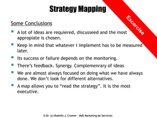 Strategy Mapping
Some Conclusions



A lot of ideas are requiered, discusseed and the most
appropiate is chosen.



Keep in mind that whatever I implement has to be measured
later.





Its success or failure depends on the monitoring.



A map allows you to “read the strategy”. It is the most
executive.

There’s feedback. Synergy. Complemenrary of ideas
We are almost always focused on doing what we have always
done. We don’t look for different alternatives.

© Dr. (c) Rodolfo J. Cremer – MdS Marketing de Servicios

 