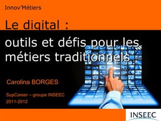 Innov’Métiers


Le digital :
outils et défis pour les
métiers traditionnels

Carolina BORGES
SupCareer – groupe INSEEC
2011-2012
 