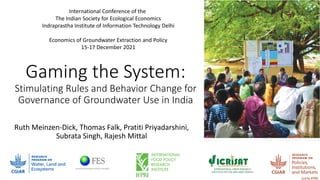 Gaming the System:
Stimulating Rules and Behavior Change for
Governance of Groundwater Use in India
Ruth Meinzen-Dick, Thomas Falk, Pratiti Priyadarshini,
Subrata Singh, Rajesh Mittal
International Conference of the
The Indian Society for Ecological Economics
Indraprastha Institute of Information Technology Delhi
Economics of Groundwater Extraction and Policy
15-17 December 2021
 