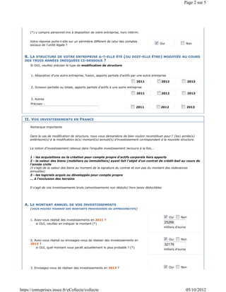Page 2 sur 5




      (*) y compris personnel mis à disposition de votre entreprise, hors intérim.


      Votre réponse porte-t-elle sur un périmètre différent de celui des comptes
                                                                                                 Oui                   Non
      sociaux de l'unité légale ?



  B. LA STRUCTURE DE VOTRE ENTREPRISE A-T-ELLE ÉTÉ (OU DOIT-ELLE ÊTRE) MODIFIÉE AU COURS
  DES TROIS ANNÉES INDIQUÉES CI-DESSOUS ?
      Si OUI, veuillez préciser le type de modification de structure


      1. Absorption d'une autre entreprise, fusion, apports partiels d'actifs par une autre entreprise

                                                                                   2011           2012                 2013

      2. Scission partielle ou totale, apports partiels d'actifs à une autre entreprise

                                                                                   2011           2012                 2013

      3. Autres
      Précisez :
                                                                                  2011            2012                 2013



  II. VOS INVESTISSEMENTS EN FRANCE

      Remarque importante


      Dans le cas de modification de structure, nous vous demandons de bien vouloir reconstituer pour l' (les) année(s)
      antérieure(s) à la modification le(s) montant(s) annuel(s) d'investissement correspondant à la nouvelle structure.


      La notion d'investissement retenue dans l'enquête investissement recouvre à la fois...


      1 - les acquisitions ou la création pour compte propre d'actifs corporels hors apports
      2 - la valeur des biens (mobiliers ou immobiliers) ayant fait l'objet d'un contrat de crédit-bail au cours de
      l'année civile
      (il s'agit de la valeur des biens au moment de la signature du contrat et non pas du montant des redevances
      annuelles)
      3 - les logiciels acquis ou développés pour compte propre
      ... à l'exclusion des terrains


      Il s'agit de vos investissements bruts (amortissements non déduits) hors taxes déductibles




  A. LE MONTANT ANNUEL DE VOS INVESTISSEMENTS
      (VOUS POUVEZ FOURNIR DES MONTANTS PROVISOIRES OU APPROXIMATIFS)

                                                                                                         Oui    Non
      1. Avez-vous réalisé des investissements en 2011 ?
          si OUI, veuillez en indiquer le montant (*)                                               25266
                                                                                                    milliers d'euros



      2. Avez-vous réalisé ou envisagez-vous de réaliser des investissements en                          Oui    Non
      2012 ?                                                                                        32179
          si OUI, quel montant vous paraît actuellement le plus probable ? (*)
                                                                                                    milliers d'euros




      3. Envisagez-vous de réaliser des investissements en 2013 ?                                        Oui    Non




https://entreprises.insee.fr/eCollecte/collecte                                                                        05/10/2012
 