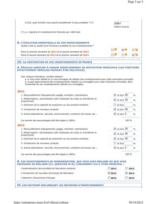 Page 3 sur 5




          si OUI, quel montant vous paraît actuellement le plus probable ? (*)                     25967
                                                                                                  milliers d'euros

      (*) y.c. logiciels et investissements financés par crédit-bail.




  B. L'ÉVOLUTION SEMESTRIELLE DE VOS INVESTISSEMENTS
      Quelle a été ou quelle sera l'évolution probable de vos investissements ?

      Entre le premier semestre de 2012 et le second semestre de 2012
      Entre le second semestre de 2012 et le premier semestre de 2013


  III. LA DESTINATION DE VOS INVESTISSEMENTS EN FRANCE

  A. VEUILLEZ ASSOCIER À CHAQUE INVESTISSEMENT SA MOTIVATION PRINCIPALE (LES FONCTIONS
  EFFECTIVEMENT REMPLIES POUVANT ÊTRE MULTIPLES).

      Pour chaque motivation, veuillez indiquer :
         a. si vous avez réalisé ou si vous envisagez de réaliser des investissements avec cette motivation principale
         b. la part approximative des investissements réalisés (ou envisagés) avec cette motivation principale, dans
         l'ensemble de vos investissements réalisés (ou envisagés)


  2012
      1. Renouvellement d'équipements usagés, entretien, maintenance                                  Si OUI   40        %
      2. Modernisation, rationalisation (afin d'abaisser les coûts ou d'améliorer la
                                                                                                      Si OUI   25        %
      productivité)
      3. Extension de la capacité de production sur les produits existants                            Si OUI             %

      4. Introduction de nouveaux produits                                                            Si OUI   30        %

      5. Autres destinations: sécurité, environnement, conditions de travail, etc...                  Si OUI   5         %


      (La somme des pourcentages doit être égale à 100%)                                                       100 %

  2013
      1. Renouvellement d'équipements usagés, entretien, maintenance                                  Si OUI   35        %
      2. Modernisation, rationalisation (afin d'abaisser les coûts ou d'améliorer la
                                                                                                      Si OUI   30        %
      productivité)
      3. Extension de la capacité de production sur les produits existants                            Si OUI   30        %

      4. Introduction de nouveaux produits                                                            Si OUI             %

      5. Autres destinations: sécurité, environnement, conditions de travail, etc...                  Si OUI   5         %


      (La somme des pourcentages doit être égale à 100%)                                                       100 %


  B. LES INVESTISSEMENTS DE MODERNISATION, QUE VOUS AVEZ RÉALISÉS OU QUE VOUS
  ENVISAGEZ DE RÉALISER (CF. QUESTION A-2), CONCERNENT-ILS À TITRE PRINCIPAL :
      L'automatisation des procédés de fabrication existants                                   2012                 2013

      L'introduction de nouvelles techniques de fabrication                                    2012                 2013

      L'obtention d'économies d'énergie                                                        2012                 2013


  IV. LES FACTEURS INFLUENÇANT LES DÉCISIONS D'INVESTISSEMENTS




https://entreprises.insee.fr/eCollecte/collecte                                                                      05/10/2012
 