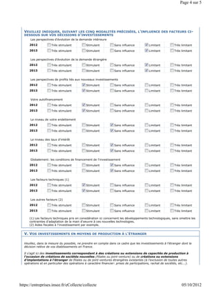 Page 4 sur 5




  VEUILLEZ INDIQUER, SUIVANT LES CINQ MODALITÉS PRÉCISÉES, L'INFLUENCE DES FACTEURS CI-
  DESSOUS SUR VOS DÉCISIONS D'INVESTISSEMENTS
      Les perspectives d'évolution de la demande intérieure
      2012            Très stimulant           Stimulant            Sans influence           Limitant           Très limitant
      2013            Très stimulant           Stimulant            Sans influence           Limitant           Très limitant


      Les perspectives d'évolution de la demande étrangère
      2012            Très stimulant           Stimulant            Sans influence           Limitant           Très limitant
      2013            Très stimulant           Stimulant            Sans influence           Limitant           Très limitant


      Les perspectives de profits liés aux nouveaux investissements
      2012            Très stimulant           Stimulant            Sans influence           Limitant           Très limitant
      2013            Très stimulant           Stimulant            Sans influence           Limitant           Très limitant


      Votre autofinancement
      2012            Très stimulant           Stimulant            Sans influence           Limitant           Très limitant
      2013            Très stimulant           Stimulant            Sans influence           Limitant           Très limitant


      Le niveau de votre endettement
      2012            Très stimulant           Stimulant            Sans influence           Limitant           Très limitant
      2013            Très stimulant           Stimulant            Sans influence           Limitant           Très limitant


      Le niveau des taux d'intérêt
      2012            Très stimulant           Stimulant            Sans influence           Limitant           Très limitant
      2013            Très stimulant           Stimulant            Sans influence           Limitant           Très limitant


      Globalement: les conditions de financement de l'investissement
      2012            Très stimulant           Stimulant            Sans influence           Limitant           Très limitant
      2013            Très stimulant           Stimulant            Sans influence           Limitant           Très limitant


      Les facteurs techniques (1)
      2012            Très stimulant           Stimulant            Sans influence           Limitant           Très limitant
      2013            Très stimulant           Stimulant            Sans influence           Limitant           Très limitant


      Les autres facteurs (2)
      2012            Très stimulant           Stimulant            Sans influence           Limitant           Très limitant
      2013            Très stimulant           Stimulant            Sans influence           Limitant           Très limitant

      (1) Les facteurs techniques pris en considération ici concernent les développements technologiques, sans omettre les
      contraintes d'adaptation de la main d'oeuvre à ces nouvelles technologies.
      (2) Aides fiscales à l'investissement par exemple.


  V. VOS INVESTISSEMENTS EN MOYENS DE PRODUCTION À L'ÉTRANGER

  Veuillez, dans la mesure du possible, ne prendre en compte dans ce cadre que les investissements à l'étranger dont la
  décision relève de vos établissements en France.

  Il s'agit ici des investissements correspondant à des créations ou extensions de capacités de production à
  l'occasion de créations de sociétés nouvelles (filiales ou joint-venture) ou de créations ou extensions
  d'implantations à l'étranger de filiales ou de joint-ventures étrangères existantes (à l'exclusion de toutes autres
  opérations et en particulier des opérations à caractère financier: prises de participations, rachat de sociétés, etc...).




https://entreprises.insee.fr/eCollecte/collecte                                                                       05/10/2012
 
