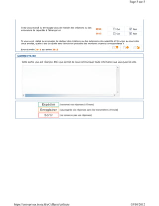 Page 5 sur 5




      Avez-vous réalisé ou envisagez-vous de réaliser des créations ou des
                                                                               2011                 Oui             Non
      extensions de capacités à l'étranger en
                                                                               2012                 Oui             Non


      Si vous avez réalisé ou envisagez de réaliser des créations ou des extensions de capacités à l'étranger au cours des
      deux années, quelle a été ou quelle sera l'évolution probable des montants investis correspondants ?

      Entre l'année 2011 et l'année 2012


  COMMENTAIRE

      Cette partie vous est réservée. Elle vous permet de nous communiquer toute information que vous jugerez utile.




                          Expédier         (transmet vos réponses à l'Insee)

                        Enregistrer        (sauvegarde vos réponses sans les transmettre à l'Insee)

                            Sortir         (ne conserve pas vos réponses)




https://entreprises.insee.fr/eCollecte/collecte                                                                   05/10/2012
 