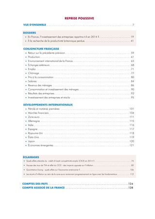REPRISE POUSSIVE
VUE D’ENSEMBLE . . . . . . . . . . . . . . . . . . . . . . . . . . . . . . . . . . . . . . . . . . . . . . . . . . . . . . . . . 7
DOSSIERS
• En France, l’investissement des entreprises repartira-t-il en 2014 ?. . . . . . . . . . . . . . . . . . . . . 19
• À la recherche de la productivité britannique perdue. . . . . . . . . . . . . . . . . . . . . . . . . . . . . . . 41
CONJONCTURE FRANÇAISE
• Retour sur la précédente prévision . . . . . . . . . . . . . . . . . . . . . . . . . . . . . . . . . . . . . . . . . . . . 59
• Production. . . . . . . . . . . . . . . . . . . . . . . . . . . . . . . . . . . . . . . . . . . . . . . . . . . . . . . . . . . . . 61
• Environnement international de la France. . . . . . . . . . . . . . . . . . . . . . . . . . . . . . . . . . . . . . 65
• Échanges extérieurs . . . . . . . . . . . . . . . . . . . . . . . . . . . . . . . . . . . . . . . . . . . . . . . . . . . . . . 68
• Emploi . . . . . . . . . . . . . . . . . . . . . . . . . . . . . . . . . . . . . . . . . . . . . . . . . . . . . . . . . . . . . . . 71
• Chômage . . . . . . . . . . . . . . . . . . . . . . . . . . . . . . . . . . . . . . . . . . . . . . . . . . . . . . . . . . . . . 77
• Prix à la consommation . . . . . . . . . . . . . . . . . . . . . . . . . . . . . . . . . . . . . . . . . . . . . . . . . . . 80
• Salaires. . . . . . . . . . . . . . . . . . . . . . . . . . . . . . . . . . . . . . . . . . . . . . . . . . . . . . . . . . . . . . . 84
• Revenus des ménages . . . . . . . . . . . . . . . . . . . . . . . . . . . . . . . . . . . . . . . . . . . . . . . . . . . . 86
• Consommation et investissement des ménages. . . . . . . . . . . . . . . . . . . . . . . . . . . . . . . . . . . 90
• Résultats des entreprises . . . . . . . . . . . . . . . . . . . . . . . . . . . . . . . . . . . . . . . . . . . . . . . . . . . 93
• Investissement des entreprises et stocks . . . . . . . . . . . . . . . . . . . . . . . . . . . . . . . . . . . . . . . . 95
DÉVELOPPEMENTS INTERNATIONAUX
• Pétrole et matières premières . . . . . . . . . . . . . . . . . . . . . . . . . . . . . . . . . . . . . . . . . . . . . . 101
• Marchés financiers . . . . . . . . . . . . . . . . . . . . . . . . . . . . . . . . . . . . . . . . . . . . . . . . . . . . . . 104
• Zone euro . . . . . . . . . . . . . . . . . . . . . . . . . . . . . . . . . . . . . . . . . . . . . . . . . . . . . . . . . . . . 111
• Allemagne. . . . . . . . . . . . . . . . . . . . . . . . . . . . . . . . . . . . . . . . . . . . . . . . . . . . . . . . . . . . 115
• Italie . . . . . . . . . . . . . . . . . . . . . . . . . . . . . . . . . . . . . . . . . . . . . . . . . . . . . . . . . . . . . . . . 116
• Espagne . . . . . . . . . . . . . . . . . . . . . . . . . . . . . . . . . . . . . . . . . . . . . . . . . . . . . . . . . . . . . 117
• Royaume-Uni . . . . . . . . . . . . . . . . . . . . . . . . . . . . . . . . . . . . . . . . . . . . . . . . . . . . . . . . . 118
• États-Unis . . . . . . . . . . . . . . . . . . . . . . . . . . . . . . . . . . . . . . . . . . . . . . . . . . . . . . . . . . . . 119
• Japon . . . . . . . . . . . . . . . . . . . . . . . . . . . . . . . . . . . . . . . . . . . . . . . . . . . . . . . . . . . . . . . 120
• Économies émergentes. . . . . . . . . . . . . . . . . . . . . . . . . . . . . . . . . . . . . . . . . . . . . . . . . . . 121

ÉCLAIRAGES
• Quels effets attendre du

crédit d’impôt compétitivité emploi (CICE) en 2014 ?. . . . . . . . . . . . . . . . . . . . . . . . . . . . . . . 74

•

Hausse des taux de TVA et effet du CICE : des impacts opposés sur l’inflation. . . . . . . . . . . . . . . . . . . . . . . . . . . . . . . . 82

•

Quantitative Easing : quels effets sur l’économie américaine ? . . . . . . . . . . . . . . . . . . . . . . . . . . . . . . . . . . . . . . . . . .106

•

Les écarts d’inflation au sein de la zone euro reviennent progressivement en ligne avec les fondamentaux . . . . . . . . . . 112

COMPTES DES PAYS . . . . . . . . . . . . . . . . . . . . . . . . . . . . . . . . . . . . . . . . . . . . . . . . . . .124
COMPTE ASSOCIÉ DE LA FRANCE . . . . . . . . . . . . . . . . . . . . . . . . . . . . . . . . . . . . . . . .128

 