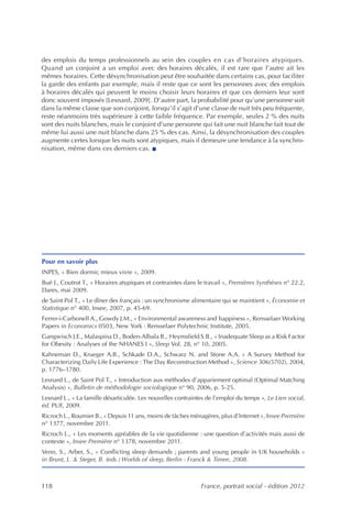 des emplois du temps professionnels au sein des couples en cas d’horaires atypiques.
Quand un conjoint a un emploi avec des horaires décalés, il est rare que l’autre ait les
mêmes horaires. Cette désynchronisation peut être souhaitée dans certains cas, pour faciliter
la garde des enfants par exemple, mais il reste que ce sont les personnes avec des emplois
à horaires décalés qui peuvent le moins choisir leurs horaires et que ces derniers leur sont
donc souvent imposés [Lesnard, 2009]. D’autre part, la probabilité pour qu’une personne soit
dans la même classe que son conjoint, lorsqu’il s’agit d’une classe de nuit très peu fréquente,
reste néanmoins très supérieure à cette faible fréquence. Par exemple, seules 2 % des nuits
sont des nuits blanches, mais le conjoint d’une personne qui fait une nuit blanche fait tout de
même lui aussi une nuit blanche dans 25 % des cas. Ainsi, la désynchronisation des couples
augmente certes lorsque les nuits sont atypiques, mais il demeure une tendance à la synchro-
nisation, même dans ces derniers cas. n




Pour en savoir plus
INPES, « Bien dormir, mieux vivre », 2009.
Bué J., Coutrot T., « Horaires atypiques et contraintes dans le travail », Premières Synthèses n° 22.2,
Dares, mai 2009.
de Saint Pol T., « Le dîner des français : un synchronisme alimentaire qui se maintient », Économie et
Statistique n° 400, Insee, 2007, p. 45-69.
Ferrer-i-Carbonell A., Gowdy J.M., « Environmental awareness and happiness », Rensselaer Working
Papers in Economics 0503, New York : Rensselaer Polytechnic Institute, 2005.
Gangwisch J.E., Malaspina D., Boden-Albala B., Heymsfield S.B., « Inadequate Sleep as a Risk Factor
for Obesity : Analyses of the NHANES I », Sleep Vol. 28, n° 10, 2005.
Kahneman D., Krueger A.B., Schkade D.A., Schwarz N. and Stone A.A. « A Survey Method for
Characterizing Daily Life Experience : The Day Reconstruction Method », Science 306(5702), 2004,
p. 1776–1780.
Lesnard L., de Saint Pol T., « Introduction aux méthodes d’appariement optimal (Optimal Matching
Analysis) », Bulletin de méthodologie sociologique n° 90, 2006, p. 5-25.
Lesnard L., « La famille désarticulée. Les nouvelles contraintes de l’emploi du temps », Le Lien social,
éd. PUF, 2009.
Ricroch L., Roumier B., « Depuis 11 ans, moins de tâches ménagères, plus d’Internet », Insee Première
n° 1377, novembre 2011.
Ricroch L., « Les moments agréables de la vie quotidienne : une question d’activités mais aussi de
contexte », Insee Première n° 1378, novembre 2011.
Venn, S., Arber, S., « Conflicting sleep demands ; parents and young people in UK households »
in Brunt, L. & Steger, B. (eds.) Worlds of sleep, Berlin : Franck & Timee, 2008.



118                                                           France, portrait social - édition 2012
 