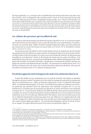 De façon générale, il y a une plus forte variabilité dans les horaires des levers que dans ceux
                                    3
des couchers. Ainsi, la dispersion des couchers est de 1 heure et 10 minutes pour les jours de
semaine, tandis que pour le lever, l’amplitude est plus grande, avec 1 heure et 30 minutes. Les
levers plus tardifs font plus que compenser les couchers tardifs les nuits de week-end ; le temps
consacré au sommeil est d’une demi-heure plus élevé les nuits de vendredi à samedi et celles
de samedi à dimanche. Cette différence entre les nuits de semaine et les nuits de week-end ne
concerne cependant que les personnes qui sont en emploi ou en étude. Pour les autres, toutes
les nuits se ressemblent.


Les rythmes des personnes qui travaillent de nuit
     De plus en plus de personnes travaillent de manière régulière la nuit. Si ce sont principale-
ment des hommes qui travaillent la nuit, la part des femmes est en augmentation, en particu-
lier pour les ouvrières [Bué, 2009]. D’après l’enquête Emploi du temps, parmi les personnes
qui consacrent au moins trois heures au travail entre 22 h et 8 h, 42 % travaillent à minuit,
38 % à 3 h et 77 % à 6 h.
                                            4
     Les personnes qui travaillent la nuit ont des durées de travail supérieures de 20 minutes
aux personnes qui travaillent à un autre moment ; les temps de trajets sont en revanche similai-
res (68 minutes contre 64 minutes). En ce qui concerne le temps de sommeil, les personnes qui
travaillent la nuit dorment 1 heure et 40 minutes de moins que les autres travailleurs. À la
                             5
pénibilité du travail de nuit , qui provient du dérèglement des rythmes biologiques et de l’obli-
gation de travailler à la lumière artificielle, s’ajoute donc un manque de sommeil. De plus, les
plages de sommeil sont légèrement plus hachées : les personnes en emploi diurne sont 3 % à
dormir en plusieurs fois (au moins une activité entre deux phases de sommeil), alors que les
travailleurs nocturnes sont 14 % à dormir en plusieurs fois.


Peu de lien apparent entre la longueur des nuits et la satisfaction dans la vie
    En plus des études sur les conséquences sur la santé du sommeil, des études sur données
étrangères ont aussi montré l’existence d’un lien entre le manque de sommeil et la satisfaction
dans la vie [Kahneman et al., 2004, sur données américaines ; Ferrer-i-Carbonell and Gowdy,
2005, sur données britanniques]. En France, il est difficile de mettre en évidence un tel lien :
les personnes qui dorment moins de sept heures sont satisfaites à hauteur de 7,5 sur une
échelle de 0 à 10 tandis que les personnes qui dorment au moins neuf heures sont satisfaites
à hauteur de 7,6. L’écart est donc faible et il est difficile de dire dans quel sens pourrait être la
causalité : est-ce que l’on dort mal quand on est peu satisfait de sa vie ou est ce que l’on est peu
satisfait de sa vie si l’on ne dort pas suffisamment ? Par ailleurs, faire une activité la nuit ou non
est un élément important de contexte qui peut avoir une influence sur l’appréciation de cette
activité. Il apparaît en effet clairement que trois activités sont moins appréciées la nuit que le
                                           6
jour, toutes choses égales par ailleurs : les activités physiologiques comme le fait de se laver
ou se soigner, les trajets domicile-travail et les soins aux personnes (figure 3).


3. On appelle ici dispersion l’intervalle interquartile, c’est-à-dire les 50 % d’individus les plus médians.
4. En raison de la césure à gauche liée au remplissage des carnets à partir de 21 heures, ces moyennes sont calculées sur
les personnes qui commencent à travailler après 21 heures.
5. Le travail de nuit est un des facteurs de pénibilité au travail définis par le Code du travail. Il est d’ailleurs pris en compte
dans le système de retraite de nombreux pays, dont la France.
6. Ces différences sont observées en contrôlant par les caractéristiques des personnes (sexe, âge, catégorie socioprofes-
sionnelle, type de famille, faible revenu, région regroupée et taille d’unité urbaine) et par d’autres éléments de contexte
(durée de l’activité, week-end, beau temps).



Vue d’ensemble - Conditions de vie                                                                                           111
 