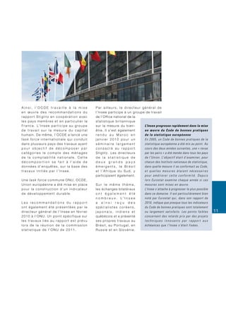 Ainsi, l’OCDE travaille à la mise                              Par ailleurs, le directeur général de
en œuvre des recommandations du                                l ’ I n s e e p a r t i c i p e à u n g ro u p e d e t r a v a i l
rapport Stiglitz en coopération avec                           de l’Office national de la
les pays membres et en particulier la                          statistique britannique
F r a n c e . L’ I n s e e p a r t i c i p e a u g r o u p e   s u r l a m e s u re d u b i e n -              L’Insee progresse rapidement dans la mise
de travail sur la mesure du capital                            ê t re . I l s ’ e s t é g a l e m e n t        en œuvre du Code de bonnes pratiques
humain. De même, l’OCDE a lancé une                            rendu au Maroc en                               de la statistique européenne
task force internationale qui conduit                          janvier 2010 pour un                            En 2005, un Code de bonnes pratiques de la
dans plusieurs pays des travaux ayant                          séminaire largement                             statistique européenne a été mis au point. Au
pour objectif de décomposer par                                consacré au rapport                             cours des deux années suivantes, une « revue
catégories le compte des ménages                               S t i g l i t z . L e s d i re c t e u r s      par les pairs » a été menée dans tous les pays
de la comptabilité nationale. Cette                            de la statistique de                            de l’Union. L’objectif était d’examiner, pour
décomposition se fait à l’aide de                              deux grands pays                                chacun des Instituts nationaux de statistique,
données d’enquêtes, sur la base des                            émergents, le Brésil                            dans quelle mesure il se conformait au Code,
travaux initiés par l’Insee.                                   et l’Afrique du Sud, y                          et quelles mesures étaient nécessaires
                                                               participaient également.                        pour améliorer cette conformité. Depuis
Une task force commune ONU, OCDE,                                                                              lors Eurostat examine chaque année si ces
Union européenne a été mise en place                           Sur le même thème,                              mesures sont mises en œuvre.
pour la construction d’un indicateur                           les échanges bilatéraux                         L’Insee s’attache à progresser le plus possible
de développement durable.                                      ont également été                               dans ce domaine. Il est particulièrement bien
                                                               n o m b r e u x . L’ I n s e e                  noté par Eurostat qui, dans son rapport de
Les recommandations du rapport                                 a ainsi reçu des                                2010, indique que presque tous les indicateurs
ont également été présentées par le                            spécialistes coréens,                           du Code de bonnes pratiques sont totalement
directeur général de l’Insee en février                        japonais, indiens et                            o u l a r g em en t s a t i s f a i t s . L e s p o i n t s f a i b l es   11
2010 à l’ONU. Un point spécifique sur                          québécois et a présenté                         concernent des retards pris par des projets
les travaux liés au rapport est prévu                          s e s p ro p re s t r a v a u x a u             techniques innovants par rapport aux
lors de la réunion de la commission                            Brésil, au Portugal, en                         échéances que l’Insee s’était fixées.
statistique de l’ONU de 2011.                                  Russie et en Slovénie.
 